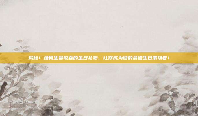 揭秘！给男生最惊喜的生日礼物，让你成为他的最佳生日策划者！