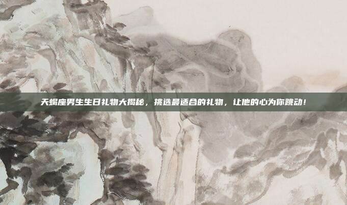 天蝎座男生生日礼物大揭秘，挑选最适合的礼物，让他的心为你跳动！