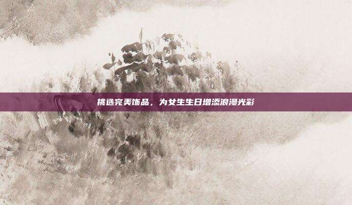 挑选完美饰品，为女生生日增添浪漫光彩