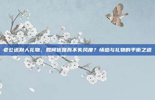 老公送别人礼物，如何优雅而不失风度？情感与礼物的平衡之道