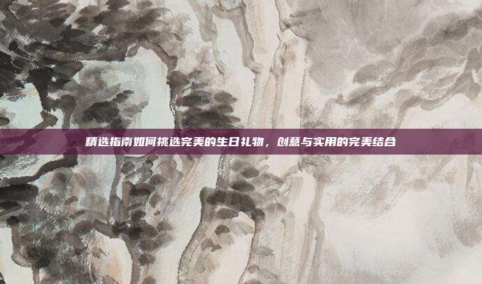 精选指南如何挑选完美的生日礼物，创意与实用的完美结合