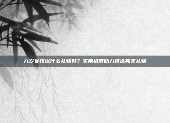九岁女孩送什么礼物好？实用指南助力挑选完美礼物