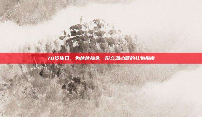 70岁生日，为爸爸挑选一份充满心意的礼物指南
