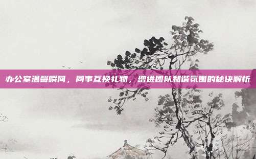 办公室温馨瞬间，同事互换礼物，增进团队和谐氛围的秘诀解析