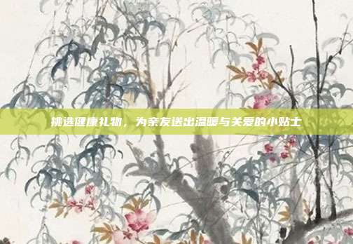 挑选健康礼物，为亲友送出温暖与关爱的小贴士