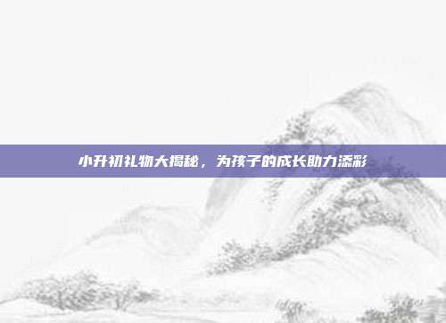 小升初礼物大揭秘，为孩子的成长助力添彩
