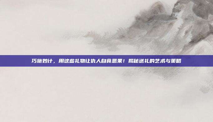 巧施妙计，用这些礼物让仇人自食恶果！揭秘送礼的艺术与策略