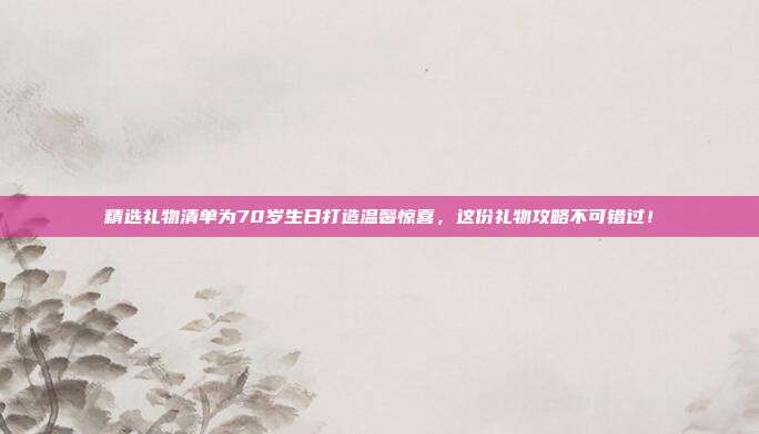 精选礼物清单为70岁生日打造温馨惊喜，这份礼物攻略不可错过！