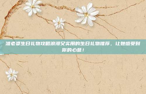 准老婆生日礼物攻略浪漫又实用的生日礼物推荐，让她感受到你的心意！