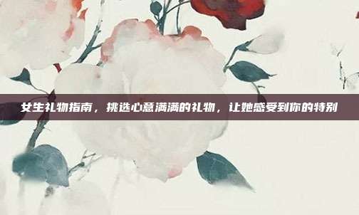 女生礼物指南，挑选心意满满的礼物，让她感受到你的特别