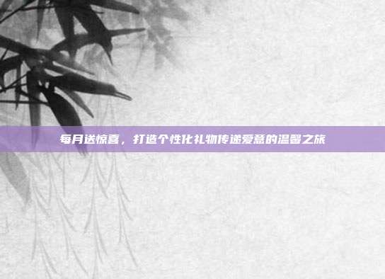每月送惊喜，打造个性化礼物传递爱意的温馨之旅