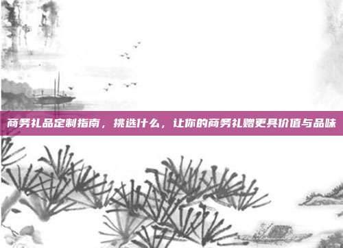 商务礼品定制指南，挑选什么，让你的商务礼赠更具价值与品味