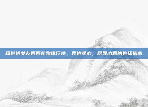 精选送女友妈妈礼物排行榜，表达孝心，尽显心意的选择指南