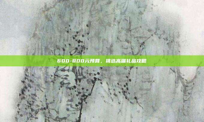 600-800元预算，挑选高端礼品攻略
