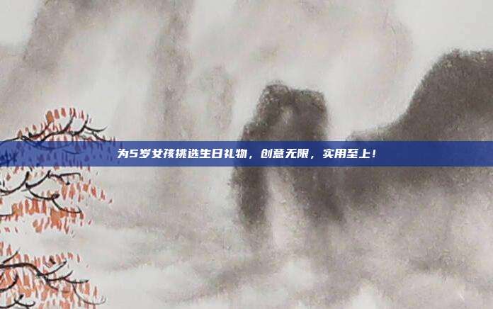 为5岁女孩挑选生日礼物，创意无限，实用至上！