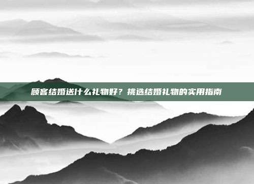 顾客结婚送什么礼物好？挑选结婚礼物的实用指南
