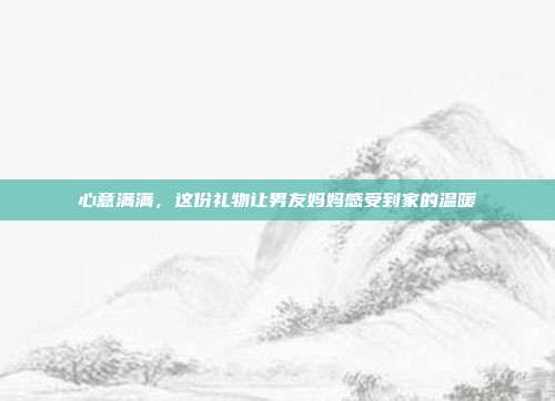 心意满满，这份礼物让男友妈妈感受到家的温暖