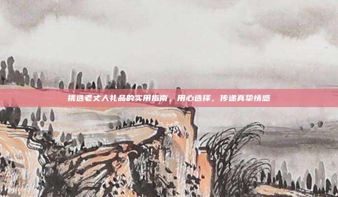 挑选老丈人礼品的实用指南，用心选择，传递真挚情感