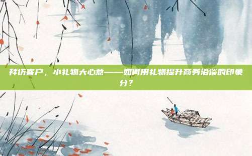 拜访客户，小礼物大心意——如何用礼物提升商务洽谈的印象分？
