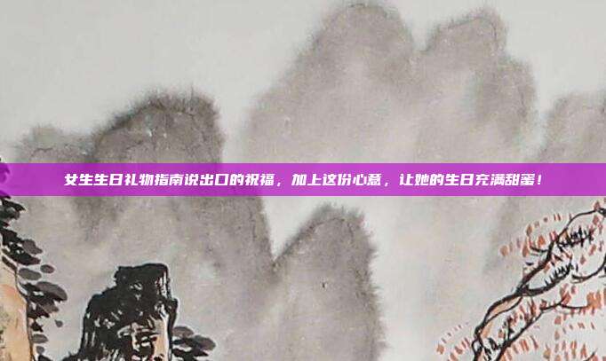 女生生日礼物指南说出口的祝福，加上这份心意，让她的生日充满甜蜜！