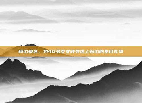 精心挑选，为40多岁女领导送上贴心的生日礼物