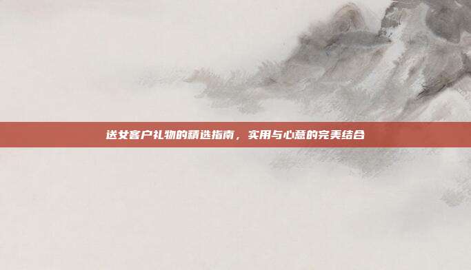 送女客户礼物的精选指南，实用与心意的完美结合
