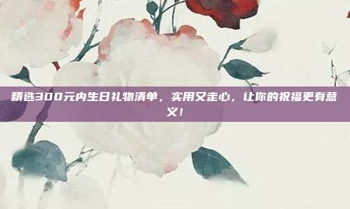 精选300元内生日礼物清单，实用又走心，让你的祝福更有意义！