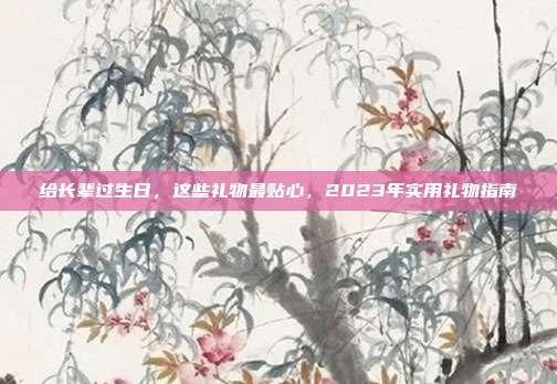 给长辈过生日，这些礼物最贴心，2023年实用礼物指南
