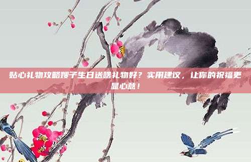 贴心礼物攻略嫂子生日送啥礼物好？实用建议，让你的祝福更显心意！