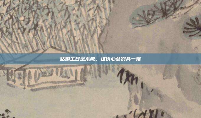 姑娘生日送木梳，这份心意别具一格