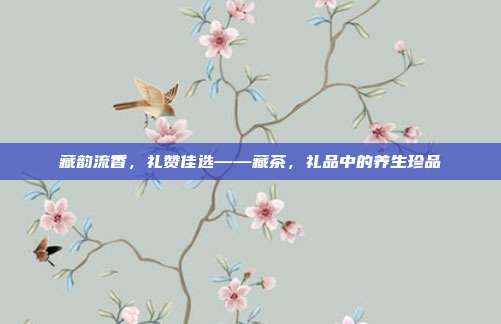 藏韵流香，礼赞佳选——藏茶，礼品中的养生珍品