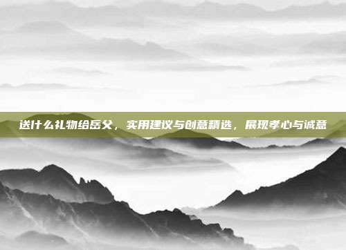 送什么礼物给岳父，实用建议与创意精选，展现孝心与诚意