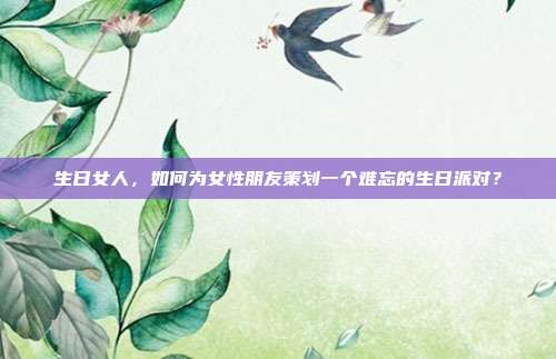 生日女人，如何为女性朋友策划一个难忘的生日派对？