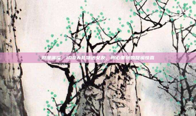 浪漫满溢，100天礼物送女友，用心策划的甜蜜惊喜