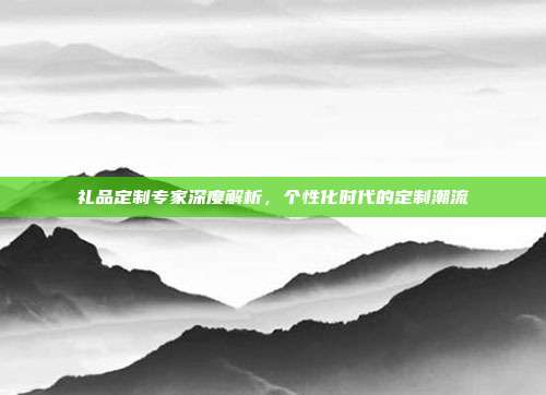 礼品定制专家深度解析，个性化时代的定制潮流