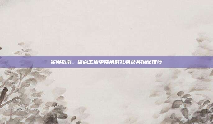 实用指南，盘点生活中常用的礼物及其搭配技巧