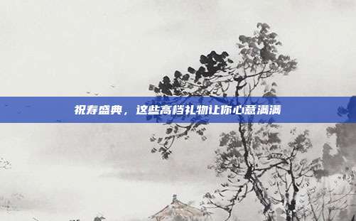 祝寿盛典，这些高档礼物让你心意满满