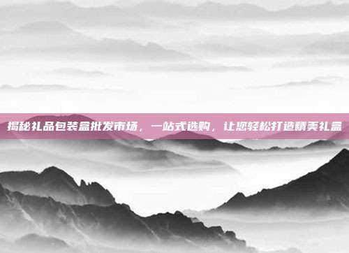 揭秘礼品包装盒批发市场，一站式选购，让您轻松打造精美礼盒