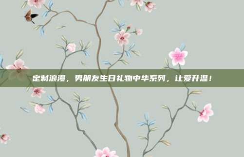 定制浪漫，男朋友生日礼物中华系列，让爱升温！
