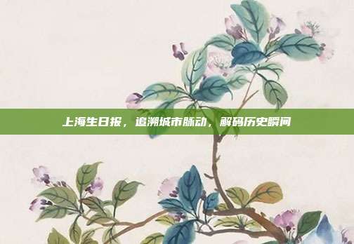 上海生日报，追溯城市脉动，解码历史瞬间