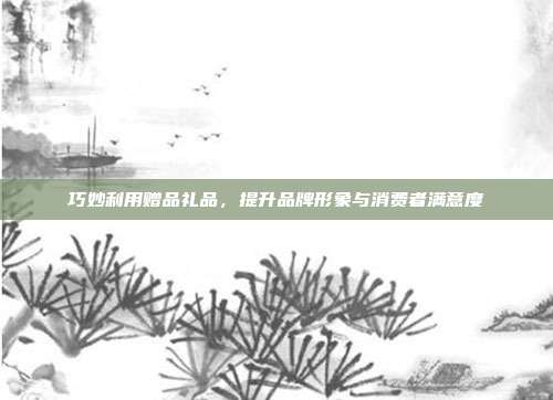 巧妙利用赠品礼品，提升品牌形象与消费者满意度