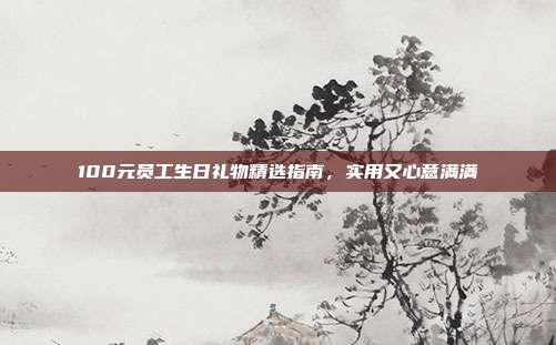 100元员工生日礼物精选指南，实用又心意满满