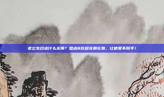 老公生日送什么实用？盘点8款超实用礼物，让他爱不释手！