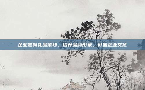 企业定制礼品策划，提升品牌形象，彰显企业文化