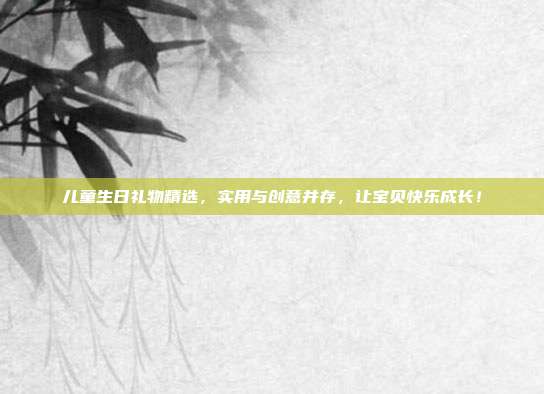 儿童生日礼物精选，实用与创意并存，让宝贝快乐成长！