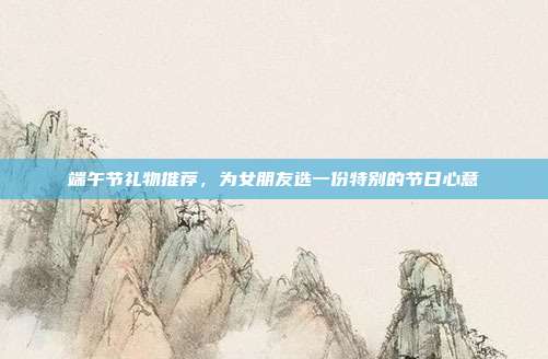 端午节礼物推荐，为女朋友选一份特别的节日心意