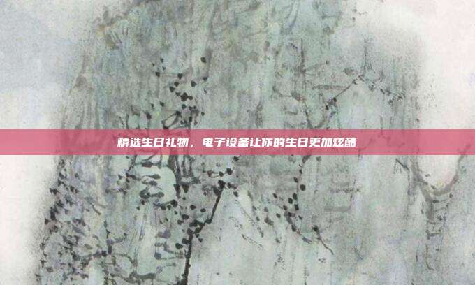 精选生日礼物，电子设备让你的生日更加炫酷