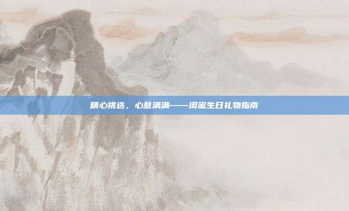 精心挑选，心意满满——闺蜜生日礼物指南