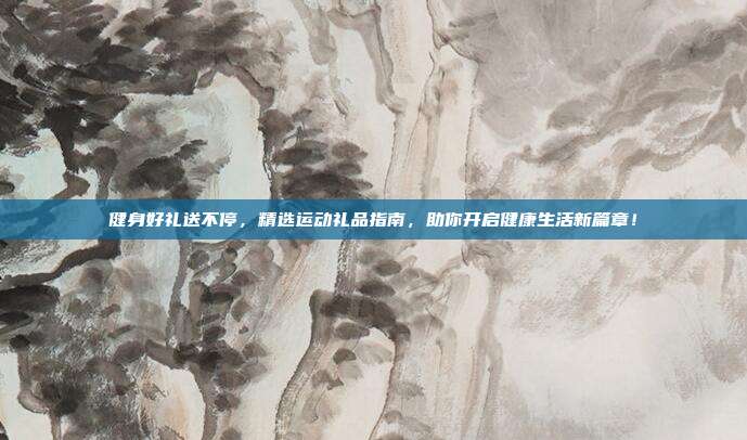 健身好礼送不停，精选运动礼品指南，助你开启健康生活新篇章！