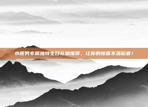 水瓶男专属独特生日礼物推荐，让你的惊喜不落俗套！
